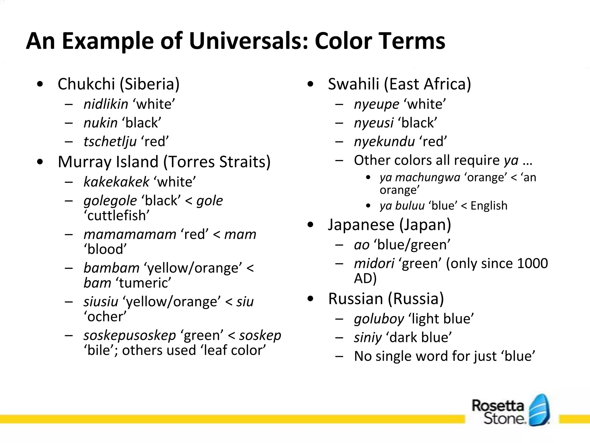 An Example of Universals: Color Terms
• Chukchi (Siberia)                      • Swahili (East Africa)
    – nidlikin ‘white’                       –   nyeupe ‘white’
    – nukin ‘black’                          –   nyeusi ‘black’
    – tschetlju ‘red’                        –   nyekundu ‘red’
• Murray Island (Torres Straits)             –   Other colors all require ya …
    – kakekakek ‘white’                           • ya machungwa ‘orange’ < ‘an
                                                    orange’
    – golegole ‘black’ < gole                     • ya buluu ‘blue’ < English
      ‘cuttlefish’
    – mamamamam ‘red’ < mam
                                         • Japanese (Japan)
      ‘blood’                                – ao ‘blue/green’
    – bambam ‘yellow/orange’ <               – midori ‘green’ (only since 1000
      bam ‘tumeric’                            AD)
    – siusiu ‘yellow/orange’ < siu       • Russian (Russia)
      ‘ocher’                                – goluboy ‘light blue’
    – soskepusoskep ‘green’ < soskep         – siniy ‘dark blue’
      ‘bile’; others used ‘leaf color’       – No single word for just ‘blue’
 