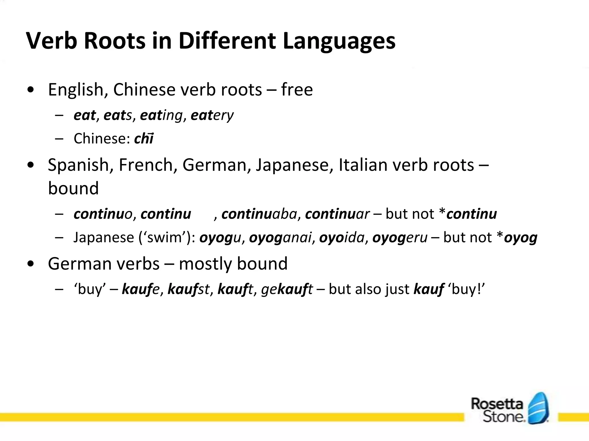 Verb Roots in Different Languages
• English, Chinese verb roots – free
   – eat, eats, eating, eatery
   – Chinese: chī
• Spanish, French, German, Japanese, Italian verb roots –
  bound
   – continuo, continu , continuaba, continuar – but not
     *continu
   – Japanese (‘swim’): oyogu, oyoganai, oyoida, oyogeru – but
     not *oyog
• German verbs – mostly bound
   – ‘buy’ – kaufe, kaufst, kauft, gekauft – but also just kauf
     ‘buy!’
 