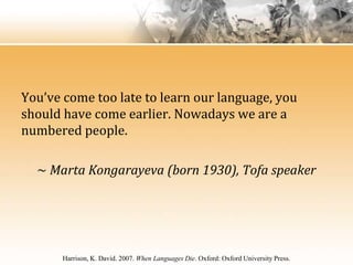 You’ve come too late to learn our language, you
should have come earlier. Nowadays we are a
numbered people.

  ~ Marta Kongarayeva (born 1930), Tofa speaker




       Harrison, K. David. 2007. When Languages Die. Oxford: Oxford University Press.
 