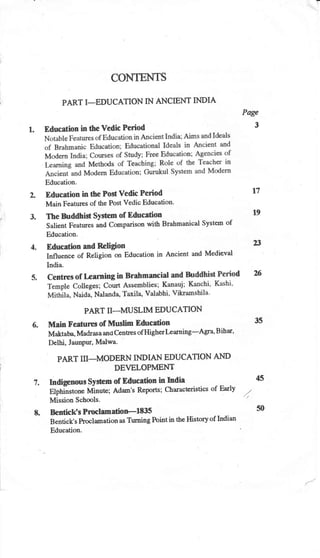 CONTENTS
PART I-EDUCATION IN ANICIENT INDIA
Education in the Vedic Period
Education.
Education in the Post Vedic Period
Main Features of the Post Vedic Education'
The hrddhist SYstem of Education
Salient Features and comparison with Brahmanical System of
Education.
Education and Religion
lnfluence of Religion on Education in
India.
dx
PART II-MUSLM EDUCATION
Main Features of Muslim Education 35
Maktaba, Madrasa and Crntnes of Higherlrarning-Agra' Bihar'
Delhi, Jaunpur, Malwa.
PART III-MODERN INDIAN EDUCATION A}ID
DEVELOPMENT
Indigenous System of Education in India 45
Elphilstone Minute; Adasr's Reports; Charactcristics of Early //
Mission Schools.
- '/'
Bentick's Prcclamatioel835 50
Bentick's Proclamationas Turning Pointin the Historyof Indian
Edueation.
Page
3
1.
t1
19
23
Ancient and Medieval
 