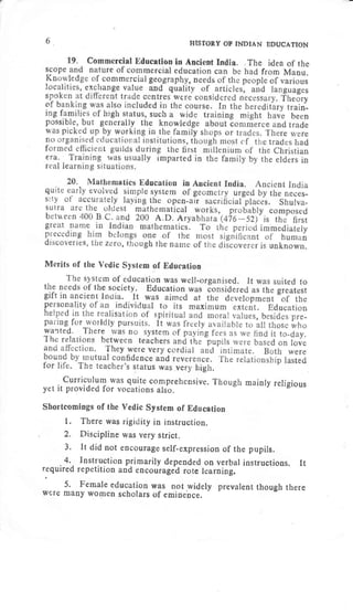 6. HISTORY OF INDIAN EDUCATTON
Merits of the Vedic System of Education
curriculum was quite comprehensive. Though mainry rerigious
yet it provided for vocations also.
Shortcomings of the Vedic System of Education
l. There was rigidity in instruction.
2. Discipline was very strict.
3. It did not encourage self-expression of the pupils.
4, Instruction primarily depended on verbal instructions. It
required repetition and encorirageO rote learning.
5. Female education was not,widely prevalent though there
wrJre many women scholars of emrnence.
 