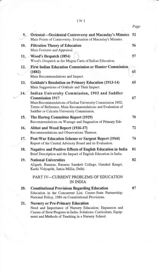 (iv)
Page
9. Oriental-Occidental Contrnversy and Macaulay's Minutes 52
10. Filtration Theory of Education 56
l.'
11'
na J*" of Indian Education.
57
12. F'irst Indian Education Commision or Hunter Commission, . - -
= (1E82) !, a!
Main Recommendations and Impact . ".
'/'
13. Gokhale's Resolution on Primary Education (191&1a) 65
I{ain Suggestions of Gokhale and Their Lnpact.
14. Indian University Commipsion, 1902 and Saddler
r'- CbmmissionlglT 67
Main Recominendations of Indi an University Commissio n 1902;
Terrrs of Reference, Main Recommendations and Evaluation of
Saddler or Calcutta University Commission.
15. The Hartog Committee Report (1929) 70
Recommendations on Wastage and Stagnation of Primary Edn
16. Abbot and Wood Report (193G37) 72
Recommendations and Observations Thereon.
17. Post-War Education Scheme or Sargent Repoft (1944) 74
Report of the Cental Advisory Board and its Evaluation.
18. Nagative and Positive Effects of English Education.in India 81
Brief Description and the Impact of English Education in India.
19. National Universities 82
Aligarh, Banaras, Banaras Sanskit College, Gurukul Kangri,
Kashi Vidyapith, Jarnia Millia, Delhi.
PART IV-CURRENT PROBLEMS OF EDUCATION
IN INDIA
20. ConstitutionalPrcvisions Regarding Education 87
Education in the Concurrent List, Centre-State Partnership;
' National Policy, 1986 on Constitutional Provisions.
21. Nursery or PrePrimary Education
Need and Importance of Nursety Education; E:rpansion and
Causes of Slow Progress in India; Solutions; Curriculum, Equip-
ment and Methods of Teaching in a Nursery School.
 