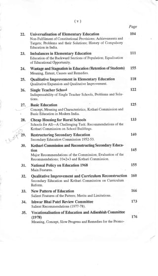(v)
Page
22. Universalisation of Elementary Education 104
Non-Fulfilment of Constitutional hovisions ; Achievements and
Targets; Problems and their Solutions; History of Cc"'mpulsory
Education in India.
23. Imbalances in Elementary Education 111
Education of the Backward Sections of Population; Equalisation
of Educational Gpportunity.
24. Wastage and Stagndionin Education (Retention of Students) 155
Meaning, Extent, Causes and Remedies.
25. Qualitative Improvement in Elementaly Education 118
Qu alitative Exp ansion and Qualitative lnprovement.
26. Single Teacher School 122
Indispensability of Single Teacher Schools, Problems and Solu-
tions.
27. Basic Education 125
". Concept, Meaning and Characteristics, Kothari Commission and
. Basic Education in Modern India.
28. Ctreap Housing for Rural Schools 133
Schools,for All-A Challenging Task; Recommendations of the
..,., Kothari Commission on School Buildings.
.'r ' 29. Restructuring Secondarl Education 140
, ' 'l; t Secondary Education Comnission 1952-53.
30. I(othari Commission and Reconstructing Secondary Educa-
tion f45
Major Recommendations of the Commission; Evaluation of the
Recommendation s ; lO+2+3 and Kothari Commission.
31. National Policy on Education 1968 155
Main Features. t t
32. Qualitative Improvement and Curriculum Reconstmction 160
Secondary Education and Kothari.Cornmission on Curriculum
Reforrr.
33. New Pattem of Education 166
Salient Features of the Pattern; Merits and Limitations.
34. Ishwar Bhai Patel Review Committee 173
Salient Recommendations (1977 -7 8).
35. Vocationalisation of Education and Adiseshiah Committee
(1e7S) 176
Meaning, Concept, Slow Progress and Remedies for the Promo-
 