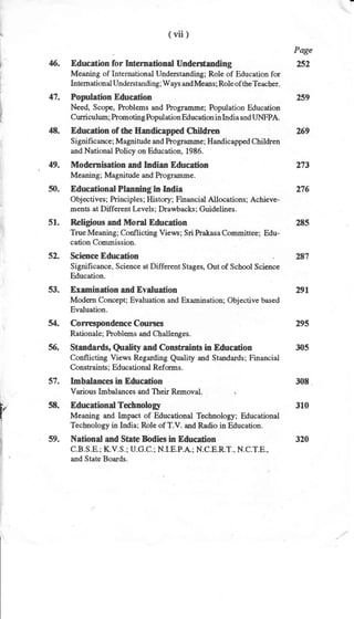 (vii)
Page
6. Education for Intemational Understanding 252
Meaning of International Understanding; Role of Education for
International Understanding; Ways and Means; Role of the Teacher.
47. Population Education 259
Need, Scope, Problems and hograurme; Population Education
Curriculum; Promoting Population Education in India and IJNFPA.
48. Education of the Eandicapped Children
Significance; Magnitude and Prograurme; Handicapped Children
and National Poliry on Education, 1986.
49. Modemisation and Indian Education
269
273
308
Meaning; Magnitude and Prograrnme.
50. Educational Planning-hJndia 276
Obj ectives; Principles ; History; Financial Allocations; Achieve-
ments at Different [rvels; Drawbacks; Guidelines.
51. Religious and Moral Education 285
True lVleaning; Conflicting Views; Sri Prakasa Committee; Edu-
cation Commission.
52. Science Education . 287
, Significance, Science at Different Stages, Out of School Science
Education.
53. Examination and Evaluation 291
Modern Concept; Evaluation and E:rarnination; Objective hased
Evaluation.
54. Correspondence Courses 295
Rationale; Problems and Challenges.
56. Standards, Qtrali$ and Constrainh in Education 305
Conflicting Views Regarding Quality and Standards; Financial
Constraints ; Educational Reforms.
57. Imbalances in Education
Various Imbalances and Their Removal.
l, 5E. Educational Technolory 310
I Meaning and Impact of Educational Technology; Educational
, Technology in India; Role of T.V. and Radio in Education.
59. National and State Bodies in Education 320
C.B.S.E.; KV.S.; U.G.C.; N.I.E.P.A.; N.C.E.R.T., N.C.T.E.,
and State Boards.
 