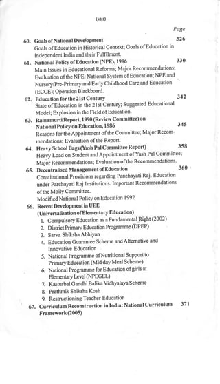 61.
62.
60.
(vut)
Page
GoalsofNationalDevetopment 326
Goals ofEducation in Historical Context; Goals ofEducation in
Independent India and their Fulfilment.
NationalPolicyof Education (NPE),1986 330
Main Issues in Educational Reforms; Major Recommendations;
Evaluation of the NPE: National system ofEducation;NPE and
Nursery/pre-Primary anil Early CtritdtrooA Care and Education
(ECCE) ; Operation B lackboard.
Education forthe2lstCentury 342
state of Education in the2lst century; Suggested Educational
Model; Explosion inthe Field ofEducation'
63. Ratnamurti Report, 1990 (Review Committee) on
National Policyon Education, 1986 345
Reasons for theAppointment of the committee; Major Recom-
mendations; Evaluation of the Report'
64. Heavy School Bags (Yash Pal Committee Report) 3s8
Heavy Load on Student andAppointment ofYash Pal Committee;
Maj br Recommendation s ; Evaluation of the Recommendations.
65. Decentralised Managementof Education 360
Constitutional Provisions regarding Panchayati Raj. Educati on
unde r Parchayati Raj I nstitutio n s. Important Recommend ati on s
of the MoilY Cornmittee.
Modified National Policy on Educat ion 1992
66. Recent DeveloPment in UEE
(Universalisation of Elementary Education)
l. compulsory Education as a Fundamental!.ight (2002)
2. District Primary Education Programme @ppp)
3. Sarva Shiksha AbhiYan
4. Education Guarantee Scheme andAlternative and
Innovative Education
5. National Programme ofNutritional Support to
Primary Education (Mid day Meal Scheme)
6. National Programmc for Education of girls at
ElementarY Level (NPEG EL)
7. Kasturbal Gandhi Balika Vidhyalaya Scheme
8. Prathmik Shiksha Kosh
g. Restructioning Teacher Education
67 , Curriculum Reconstruction in India: National Curriculum 37 |
Framework(2005)
 