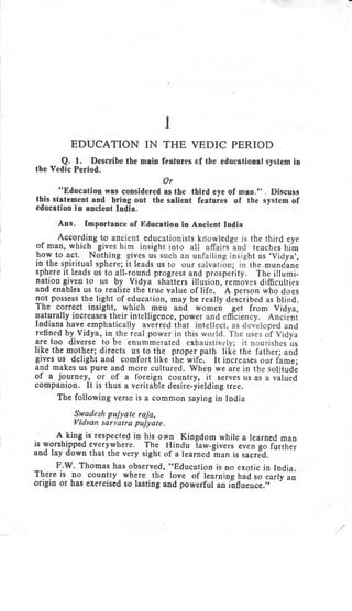 EDUCATION
Q. t. Describe the
the Veilic Period.
I
IN THE VEDIC PERIOD
main features of the educational system in
Or
"EducatioD was considered as the third eye of mtn." . Discuss
this statement and bring out the salient featuies of the system of
education in ancient India.
Ans. Importance of Education in Ancient India
- Accor-4ioe to anc the third eye
of man, which gives h teaches him
how to.act. Nothing ht as ,Vidya',
in the spiritual sphere; the,mundlne
sphere it leads us to all-round progress and prosperity. The illumi-
nation given to us by Vidya shatters illujion,-removes difficulties
and enables us to realize the true va.lue of life. A person who does
not possess the light of educarion, may bc really deicribed as blind.
The correct insight, which men and wonren get from vidya,
naturally increases t
Indians havc empha
retined by Vidya, in
are too diverse to
like the mothe-r; directs us to the proper path like the father; and
gives us delight and comfort like ihe-wife. lt increases our flame;
and' makes us pure and more cultured. When we are in the solitude
of a journey, or of a fbreign country, it serves us as a valued
companion. It is thus a veritable desire-yielding tree.
The following verse is a common saying in India
Swadesh pujyate raja,
Vidvan sarvatra pujyate.
A- lingis respected in his own Kingdom while a learned man
is worshipped Everywhere. The llindu law-givers even go lortu.,
and lay down that the very sight >f a rearned Lan is sacrJd.
F.w. Thomas has observed, "Education is no exotic in India.
There is no country
-
where the love of learning bad ro ,uitiuo
origin or has exercised so lasting and powerful an i-nfiuence .i,---
-'
 