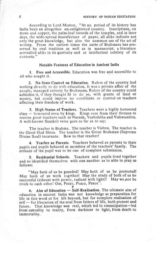 4 HIsroRY oF INDIAN EDUCATIoN
According to [,ord Meston, "At no. period of its history has
India been an altogether un-enlightened bountry. Inscriptions, on
stone and copper, the palm-leaf records of the temples, and in tater
days, the wide-spread manufacture of paper, all alike indicate not
only the great knowledge, but also the common use of the art of
writing. F'rom the earliest times the caste of Brahmans has pre-
served by oral tradition as well as in nranuscript; a literature
unrivalled alike in its qantiuity and in intellectual subtlety of its
contents."
Notable Features of Education in Ancient Inilia
1. Free and Accessible. Education was free and accessible to
all who sought it.
2. No State Control on Education. Rulers of the country had
nothing dire Private affair of the
people, man of the countrY could
subiidise it, grants of land or
money, but control on teachers
affecting their freedom of work.
3. ers. Teachers were a highly honoured
class
- gs. Kings rose flrom their thrones to
receive Narada, Vashishtha and Vishwamitra.
A well'known Sanskrit verse goes so lhr as to say:
The teacher is Brahma. The teacher is Vishnu. The teacher is
the Great God Shiva. The teacher is the Great Brahman (Supreme
Divine Soul) incarnate. Bow to,that teacher!
4. Teacher as Parents. Teachers behaved as parents to their
pupils and pupils behaved as members of the teachers' family. The
ittitu,Je of tnd pupil was to be one of complete submission.
5. Residential Scbools. Teachers and pupils lived together
and so identified themselves with one another as to able to pray as'
follows:
i'May both of us be of us
-be
protected!
Ir{ay both of us work study of _both of us be
successful (vibrant with p ght)! May wepot be
rivals to each other! Om, ".
?
6. Aim of Education
- Self-Rerlisation. The ultimate aim of
education in ancient Iodia was not knowledge as preparation fOr
life in this word or for life beyond, but for complete realisation of
self -- for liberation of the soul from fetters of life, both present and
future. That knowledge was real, which led to eman-cipation-led
from umeality to reality, from darkness to light, from death to
immortality.
 