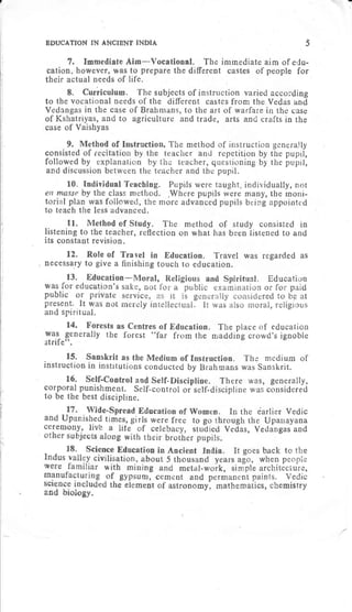 BDUCATION IN AiCIBNT TNDIA 5
7. Immeiliate Aim-Vocational. The imrnediate aim of erlu-
cation, however, was to prepare the different castes of people for
their actual needs of life.
8. Curriculum. The subjects of instruction varietl accolding
to the vocational needs of the dilferent castes frona the Vedas and
Vedangas in the case of Brahmans, to the art of warfare in the case
of Kshatriyas, and to agriculture and trade, arts and e rafts in the
case of Vaishyas
9. Me method of instruction generally
consisted of er and repetition by the pupil,
followed by acher, questioning by the pupil,
and discussi and the pupil.
10. Individual Teaching. Pupils were taught, individually, not
. ,Where pupils tvere many, the rnoni-
more advanced pupils being appointed
11. Method of Study. The method of study consisted in
listening to the teacher, reflection on what has been listened to and
its constant revision.
12. Role of Travel in Education. Travel was regarded as
necessary to give a finishing touch to education.
14. Forests as centres of Education. The place of education
was generally the forest "far from the niaddiirg crowd'rignoble
strife".
15. sanskrit as the Medium of rnstruction. The medium of
instruction in institutions conducted by Brahmans was Sanskrit.
16. self-control aod self-Discipline. There was, generally,
cor-poral punishment. Self-control or-self-discipline was considered
to be the best discipline
In the iarlier Vedic
rough the Upauayana
Vedas, Vedangas and
 