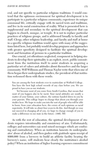 175DAVID M. HINDMAN
eral, and not specific to particular religious traditions. I would con-
tend that the optimum environment for spiritual development is to
participate in a particular religious community, experience its unique
communal life, critically engage with its sacred texts and traditions,
and live in its social construction of reality. What is presented here is
supplemental and secondary to the spiritual development that can
happen in church, mosque, or temple. It is not to replace particular
practices of religious groups, and is addressed broadly to faculty and
staff. Clergy, other religious leadership, and faculty and staff at home
in a specific religious tradition would agree with many of the sugges-
tions listed here, but probably would develop programs and approaches
with greater specificity designed to facilitate the spiritual develop-
ment and formation of persons in a particular tradition.
One crucial, yet oftentimes neglected, component in helping stu-
dents to develop their spirituality is an explicit, overt, public commit-
ment from the institution itself to assist students in acquiring a
particular set of values and attitudes about themselves and the larger
community. Will Willimon and Thomas Naylor write that when one of
them began their undergraduate studies, the president of that institu-
tion welcomed them with these words:
You are among the best students ever to matriculate at Wofford College.
You have the best high school records of any class before you. We are
proud to have you as our students.
Yet because most of you come from South Carolina, that means that
most of you happen also to be racist. Your racial attitudes are mostly a
matter of your history, your culture, the notions handed down to you by
your parents. This college hopes to change that about you through your
studies here. We hope to make you into the sort of people who will be able
to know, from your education here, the errors of such opinions as racial
superiority. It will take us about four years to do this. And though we may
not succeed in changing all of you, we hope to change enough of you to
make a difference in our state in the future. (1995, 70f)
As with the rest of education, the spiritual development of stu-
dents requires intentionality and consistency of aim. Unfortunately,
colleges and universities can send mixed messages which are confus-
ing and contradictory. When an institution laments its undergradu-
ates’ abuse of alcohol, and then gushes with gratitude upon receipt of
$900,000 from a brewery to build an athletic facility bearing the
brewery’s name, will students hear clearly the institution’s alcohol
policy? When an institution of higher learning expresses commitment
 