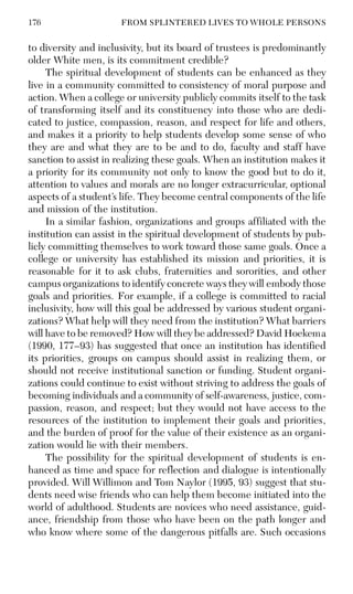 176 FROM SPLINTERED LIVES TO WHOLE PERSONS
to diversity and inclusivity, but its board of trustees is predominantly
older White men, is its commitment credible?
The spiritual development of students can be enhanced as they
live in a community committed to consistency of moral purpose and
action. When a college or university publicly commits itself to the task
of transforming itself and its constituency into those who are dedi-
cated to justice, compassion, reason, and respect for life and others,
and makes it a priority to help students develop some sense of who
they are and what they are to be and to do, faculty and staff have
sanction to assist in realizing these goals. When an institution makes it
a priority for its community not only to know the good but to do it,
attention to values and morals are no longer extracurricular, optional
aspects of a student’s life. They become central components of the life
and mission of the institution.
In a similar fashion, organizations and groups affiliated with the
institution can assist in the spiritual development of students by pub-
licly committing themselves to work toward those same goals. Once a
college or university has established its mission and priorities, it is
reasonable for it to ask clubs, fraternities and sororities, and other
campus organizations to identify concrete ways they will embody those
goals and priorities. For example, if a college is committed to racial
inclusivity, how will this goal be addressed by various student organi-
zations? What help will they need from the institution? What barriers
will have to be removed? How will they be addressed? David Hoekema
(1990, 177–93) has suggested that once an institution has identified
its priorities, groups on campus should assist in realizing them, or
should not receive institutional sanction or funding. Student organi-
zations could continue to exist without striving to address the goals of
becoming individuals and a community of self-awareness, justice, com-
passion, reason, and respect; but they would not have access to the
resources of the institution to implement their goals and priorities,
and the burden of proof for the value of their existence as an organi-
zation would lie with their members.
The possibility for the spiritual development of students is en-
hanced as time and space for reflection and dialogue is intentionally
provided. Will Willimon and Tom Naylor (1995, 93) suggest that stu-
dents need wise friends who can help them become initiated into the
world of adulthood. Students are novices who need assistance, guid-
ance, friendship from those who have been on the path longer and
who know where some of the dangerous pitfalls are. Such occasions
 