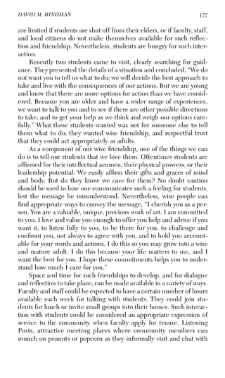 177DAVID M. HINDMAN
are limited if students are shut off from their elders, or if faculty, staff,
and local citizens do not make themselves available for such reflec-
tion and friendship. Nevertheless, students are hungry for such inter-
action.
Recently two students came to visit, clearly searching for guid-
ance. They presented the details of a situation and concluded, “We do
not want you to tell us what to do; we will decide the best approach to
take and live with the consequences of our actions. But we are young
and know that there are more options for action than we have consid-
ered. Because you are older and have a wider range of experiences,
we want to talk to you and to see if there are other possible directions
to take, and to get your help as we think and weigh our options care-
fully.” What these students wanted was not for someone else to tell
them what to do; they wanted wise friendship, and respectful trust
that they could act appropriately as adults.
As a component of our wise friendship, one of the things we can
do is to tell our students that we love them. Oftentimes students are
affirmed for their intellectual acumen, their physical prowess, or their
leadership potential. We easily affirm their gifts and graces of mind
and body. But do they know we care for them? No doubt caution
should be used in how one communicates such a feeling for students,
lest the message be misunderstood. Nevertheless, wise people can
find appropriate ways to convey the message, “I cherish you as a per-
son. You are a valuable, unique, precious work of art. I am committed
to you. I love and value you enough to offer you help and advice if you
want it, to listen fully to you, to be there for you, to challenge and
confront you, not always to agree with you, and to hold you account-
able for your words and actions. I do this so you may grow into a wise
and mature adult. I do this because your life matters to me, and I
want the best for you. I hope these commitments helps you to under-
stand how much I care for you.”
Space and time for such friendships to develop, and for dialogue
and reflection to take place, can be made available in a variety of ways.
Faculty and staff could be expected to have a certain number of hours
available each week for talking with students. They could join stu-
dents for lunch or invite small groups into their homes. Such interac-
tion with students could be considered an appropriate expression of
service to the community when faculty apply for tenure. Listening
Posts, attractive meeting places where community members can
munch on peanuts or popcorn as they informally visit and chat with
 