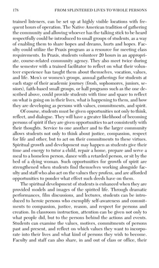 178 FROM SPLINTERED LIVES TO WHOLE PERSONS
trained listeners, can be set up at highly visible locations with fre-
quent hours of operation. The Native American tradition of gathering
the community and allowing whoever has the talking stick to be heard
respectfully could be introduced to small groups of students, as a way
of enabling them to share hopes and dreams, hurts and hopes. Fac-
ulty could utilize the Praxis program as a resource for meeting class
requirements. In Praxis, students volunteer 20 hours in an appropri-
ate, course-related community agency. They also meet twice during
the semester with a trained facilitator to reflect on what their volun-
teer experience has taught them about themselves, vocation, values,
and life. Men’s or women’s groups, annual gatherings for students at
each stage of their academic journey (frosh, sophomores, juniors, se-
niors), faith-based small groups, or hall programs such as the one de-
scribed above, could provide students with time and space to reflect
on what is going on in their lives, what is happening to them, and how
they are developing as persons with values, commitments, and spirit.
Of course, students must be given opportunities not only to think,
reflect, and dialogue. They will have a greater likelihood of becoming
persons of spirit if they are given opportunities to act consistently with
their thoughts. Service to one another and to the larger community
allows students not only to think about justice, compassion, respect
for life and other, but to act on their commitments to these virtues.
Spiritual growth and development may happen as students give their
time and energy to tutor a child, repair a home, prepare and serve a
meal to a homeless person, dance with a retarded person, or sit by the
bed of a dying woman. Such opportunities for growth of spirit are
strengthened when students find themselves working alongside fac-
ulty and staff who also act on the values they profess, and are afforded
opportunities to ponder what effect such deeds have on them.
The spiritual development of students is enhanced when they are
provided models and images of the spirited life. Through dramatic
performances, film discussions, and lectures, students can be intro-
duced to heroic persons who exemplify self-awareness and commit-
ments to compassion, justice, reason, and respect for persons and
creation. In classroom instruction, attention can be given not only to
what people did, but to the persons behind the actions and events.
Students can examine the values, motives, commitments of persons
past and present, and reflect on which values they want to incorpo-
rate into their lives and what kind of persons they wish to become.
Faculty and staff can also share, in and out of class or office, their
 