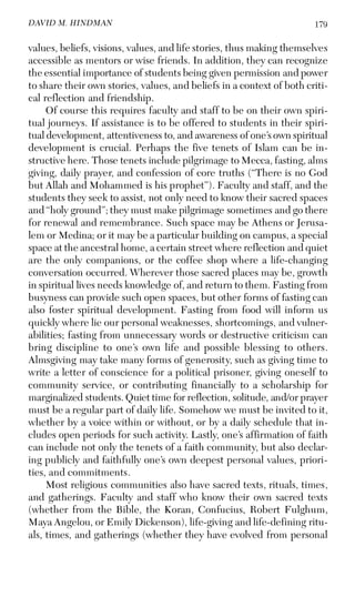 179DAVID M. HINDMAN
values, beliefs, visions, values, and life stories, thus making themselves
accessible as mentors or wise friends. In addition, they can recognize
the essential importance of students being given permission and power
to share their own stories, values, and beliefs in a context of both criti-
cal reflection and friendship.
Of course this requires faculty and staff to be on their own spiri-
tual journeys. If assistance is to be offered to students in their spiri-
tual development, attentiveness to, and awareness of one’s own spiritual
development is crucial. Perhaps the five tenets of Islam can be in-
structive here. Those tenets include pilgrimage to Mecca, fasting, alms
giving, daily prayer, and confession of core truths (“There is no God
but Allah and Mohammed is his prophet”). Faculty and staff, and the
students they seek to assist, not only need to know their sacred spaces
and “holy ground”; they must make pilgrimage sometimes and go there
for renewal and remembrance. Such space may be Athens or Jerusa-
lem or Medina; or it may be a particular building on campus, a special
space at the ancestral home, a certain street where reflection and quiet
are the only companions, or the coffee shop where a life-changing
conversation occurred. Wherever those sacred places may be, growth
in spiritual lives needs knowledge of, and return to them. Fasting from
busyness can provide such open spaces, but other forms of fasting can
also foster spiritual development. Fasting from food will inform us
quickly where lie our personal weaknesses, shortcomings, and vulner-
abilities; fasting from unnecessary words or destructive criticism can
bring discipline to one’s own life and possible blessing to others.
Almsgiving may take many forms of generosity, such as giving time to
write a letter of conscience for a political prisoner, giving oneself to
community service, or contributing financially to a scholarship for
marginalized students. Quiet time for reflection, solitude, and/or prayer
must be a regular part of daily life. Somehow we must be invited to it,
whether by a voice within or without, or by a daily schedule that in-
cludes open periods for such activity. Lastly, one’s affirmation of faith
can include not only the tenets of a faith community, but also declar-
ing publicly and faithfully one’s own deepest personal values, priori-
ties, and commitments.
Most religious communities also have sacred texts, rituals, times,
and gatherings. Faculty and staff who know their own sacred texts
(whether from the Bible, the Koran, Confucius, Robert Fulghum,
Maya Angelou, or Emily Dickenson), life-giving and life-defining ritu-
als, times, and gatherings (whether they have evolved from personal
 