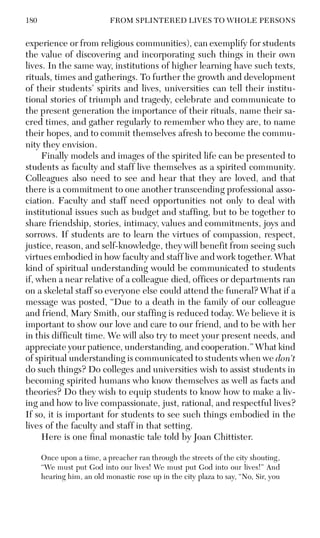 180 FROM SPLINTERED LIVES TO WHOLE PERSONS
experience or from religious communities), can exemplify for students
the value of discovering and incorporating such things in their own
lives. In the same way, institutions of higher learning have such texts,
rituals, times and gatherings. To further the growth and development
of their students’ spirits and lives, universities can tell their institu-
tional stories of triumph and tragedy, celebrate and communicate to
the present generation the importance of their rituals, name their sa-
cred times, and gather regularly to remember who they are, to name
their hopes, and to commit themselves afresh to become the commu-
nity they envision.
Finally models and images of the spirited life can be presented to
students as faculty and staff live themselves as a spirited community.
Colleagues also need to see and hear that they are loved, and that
there is a commitment to one another transcending professional asso-
ciation. Faculty and staff need opportunities not only to deal with
institutional issues such as budget and staffing, but to be together to
share friendship, stories, intimacy, values and commitments, joys and
sorrows. If students are to learn the virtues of compassion, respect,
justice, reason, and self-knowledge, they will benefit from seeing such
virtues embodied in how faculty and staff live and work together. What
kind of spiritual understanding would be communicated to students
if, when a near relative of a colleague died, offices or departments ran
on a skeletal staff so everyone else could attend the funeral? What if a
message was posted, “Due to a death in the family of our colleague
and friend, Mary Smith, our staffing is reduced today. We believe it is
important to show our love and care to our friend, and to be with her
in this difficult time. We will also try to meet your present needs, and
appreciate your patience, understanding, and cooperation.” What kind
of spiritual understanding is communicated to students when we don’t
do such things? Do colleges and universities wish to assist students in
becoming spirited humans who know themselves as well as facts and
theories? Do they wish to equip students to know how to make a liv-
ing and how to live compassionate, just, rational, and respectful lives?
If so, it is important for students to see such things embodied in the
lives of the faculty and staff in that setting.
Here is one final monastic tale told by Joan Chittister.
Once upon a time, a preacher ran through the streets of the city shouting,
“We must put God into our lives! We must put God into our lives!” And
hearing him, an old monastic rose up in the city plaza to say, “No, Sir, you
 