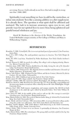181DAVID M. HINDMAN
are wrong. You see, God is already in our lives. Our task is simply to recog-
nize that. (1990, 206f)
Spirituality is not something we have to add to the curriculum, or
infuse into students’ lives like a missing additive or a diet supplement.
It is already there. The question is what spirit shall be affirmed and
nurtured. The task is to increase awareness, open eyes to see, and
provide ways for our spirited lives to move from being splintered and
painful toward wholeness and joy.
David M. Hindman is the director of the Wesley Foundation, the
United Methodist campus ministry at The College of William and Mary in
Williamsburg, Virginia.
REFERENCES
Beaudoin, T. 1998. Virtual faith: The irreverent spiritual quest of generation X. San Francisco:
Jossey-Bass.
Boyer, E L. 1987. College: The undergraduate experience in America. New York: Harper &
Row.
Buber, M. 1970. I and thou. Translated by Walter Kaufmann. New York: Charles Scribner’s
Sons.
Buford, Thomas O. 1995. In search of a calling: The college’s role in shaping identity. Macon,
Ga.: Mercer University Press.
Chittister, Joan, OSB. 1990. Wisdom distilled from the daily: Living the rule of St. Benedict
today. San Francisco: HarperSanFrancisco.
Coles, Robert. 1995. Point of view: The disparity between intellect and character. Chronicle of
Higher Education, 22 September, A68.
Dances with Wolves. 1990. Produced by Jim Wilson and Kevin Costner. Directed by Kevin
Costner. 181 min. Orion. Videocassette.
Erikson, Eric. 1963. Childhood and society, 2nd ed. New York: Norton.
Fowler, James W. 1981. Stages of faith. San Francisco: Harper & Row.
Gillespie, V. Bailey. 1988. The experience of faith. Birmingham, Ala.: Religious Education Press.
Hoekema, David A. 1990. Beyond in loco parentis? Pp. 177–93 in Morality, responsibility and
the university: Studies in academic ethics; edited by Steven M. Cahn. Philadelphia: Temple
University Press.
Johnson, Paul. 1983. Faith stances, imagination, and campus ministry. Pp. 245–63 in Faith
development in the adult life cycle; edited by Kenneth Stokes. New York: William H.
Sadlier, Inc.
Jones, James W. 1995. In the middle of this road we call our life: The courage to search for
something more. San Francisco: HarperSanFrancisco.
King, Martin Luther, Jr. 1983. The words of Martin Luther King, Jr. Selected by Coretta Scott
King. New York: Newmarket Press.
Krane, David, and Amy Cottreau. 1998. Generation 2001: A survey of the first college gradu-
ating class of the new millennium. New York: Louis Harris and Associates, Inc.
Matthaei, Sondra Higgins. 1996. Faith Matters: Faith-Mentoring in the Faith Community.
Valley Forge, Penn.: Trinity University Press.
Palmer, Parker. 1983. To know as we are known: A spirituality of education. San Francisco:
Harper & Row.
Parks, Sharon Deloz. 1986. The critical years: The young adult search for a faith to live by. San
Francisco: Harper & Row.
 