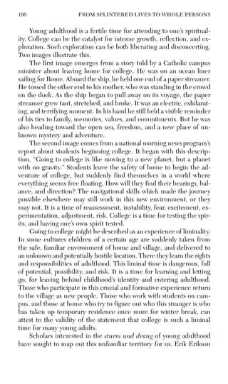166 FROM SPLINTERED LIVES TO WHOLE PERSONS
Young adulthood is a fertile time for attending to one’s spiritual-
ity. College can be the catalyst for intense growth, reflection, and ex-
ploration. Such exploration can be both liberating and disconcerting.
Two images illustrate this.
The first image emerges from a story told by a Catholic campus
minister about leaving home for college. He was on an ocean liner
sailing for Rome. Aboard the ship, he held one end of a paper streamer.
He tossed the other end to his mother, who was standing in the crowd
on the dock. As the ship began to pull away on its voyage, the paper
streamer grew taut, stretched, and broke. It was an electric, exhilarat-
ing, and terrifying moment. In his hand he still held a visible reminder
of his ties to family, memories, values, and commitments. But he was
also heading toward the open sea, freedom, and a new place of un-
known mystery and adventure.
The second image comes from a national morning news program’s
report about students beginning college. It began with this descrip-
tion, “Going to college is like moving to a new planet, but a planet
with no gravity.” Students leave the safety of home to begin the ad-
venture of college, but suddenly find themselves in a world where
everything seems free floating. How will they find their bearings, bal-
ance, and direction? The navigational skills which made the journey
possible elsewhere may still work in this new environment, or they
may not. It is a time of reassessment, instability, fear, excitement, ex-
perimentation, adjustment, risk. College is a time for testing the spir-
its, and having one’s own spirit tested.
Going to college might be described as an experience of liminality.
In some cultures children of a certain age are suddenly taken from
the safe, familiar environment of home and village, and delivered to
an unknown and potentially hostile location. There they learn the rights
and responsibilities of adulthood. This liminal time is dangerous, full
of potential, possibility, and risk. It is a time for learning and letting
go, for leaving behind childhood’s identity and entering adulthood.
Those who participate in this crucial and formative experience return
to the village as new people. Those who work with students on cam-
pus, and those at home who try to figure out who this stranger is who
has taken up temporary residence once more for winter break, can
attest to the validity of the statement that college is such a liminal
time for many young adults.
Scholars interested in the sturm und drang of young adulthood
have sought to map out this unfamiliar territory for us. Erik Erikson
 