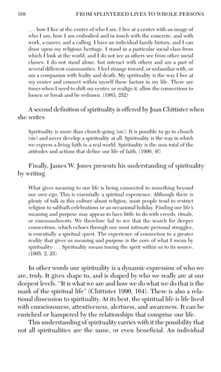 168 FROM SPLINTERED LIVES TO WHOLE PERSONS
. . . how I live at the center of who I am. I live at a center with an image of
who I am, how I am embodied and in touch with the concrete, and with
work, a career, and a calling. I have an individual family history, and I can
draw upon my religious heritage. I stand in a particular social class from
which I look at the world, and I do not see as others see from other social
classes. I do not stand alone, but interact with others and am a part of
several different communities. I feel strange toward, or unfamiliar with, or
am a companion with frailty and death. My spirituality is the way I live at
my center and connect within myself these factors in my life. There are
times when I need to shift my center, or realign it, allow the connections to
loosen or break and be redrawn. (1983, 252)
A second definition of spirituality is offered by Joan Chittister when
she writes
Spirituality is more than church-going (sic). It is possible to go to church
(sic) and never develop a spirituality at all. Spirituality is the way in which
we express a living faith in a real world. Spirituality is the sum total of the
attitudes and actions that define our life of faith. (1990, 4f)
Finally, James W. Jones presents his understanding of spirituality
by writing
What gives meaning to our life is being connected to something beyond
our own ego. This is essentially a spiritual experience. Although there is
plenty of talk in this culture about religion, most people tend to restrict
religion to sabbath celebrations or an occasional holiday. Finding our life’s
meaning and purpose may appear to have little to do with creeds, rituals,
or commandments. We therefore fail to see that the search for deeper
connections, which echoes through our most intimate personal struggles,
is essentially a spiritual quest. The experience of connection to a greater
reality that gives us meaning and purpose is the core of what I mean by
spirituality . . . Spirituality means tuning the spirit within us to its source.
(1995, 2, 25)
In other words our spirituality is a dynamic expression of who we
are, truly. It gives shape to, and is shaped by who we really are at our
deepest levels. “It is what we are and how we do what we do that is the
mark of the spiritual life” (Chittister 1990, 164). There is also a rela-
tional dimension to spirituality. At its best, the spiritual life is life lived
with consciousness, attentiveness, alertness, and awareness. It can be
enriched or hampered by the relationships that comprise our life.
This understanding of spirituality carries with it the possibility that
not all spiritualities are the same, or even beneficial. An individual
 