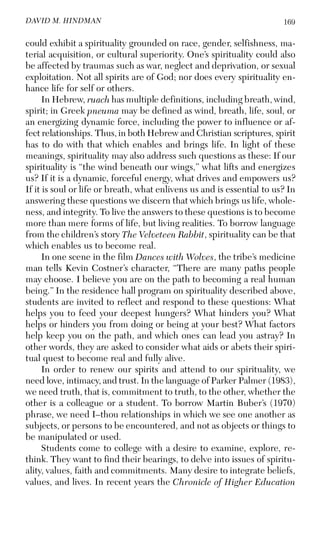 169DAVID M. HINDMAN
could exhibit a spirituality grounded on race, gender, selfishness, ma-
terial acquisition, or cultural superiority. One’s spirituality could also
be affected by traumas such as war, neglect and deprivation, or sexual
exploitation. Not all spirits are of God; nor does every spirituality en-
hance life for self or others.
In Hebrew, ruach has multiple definitions, including breath, wind,
spirit; in Greek pneuma may be defined as wind, breath, life, soul, or
an energizing dynamic force, including the power to influence or af-
fect relationships. Thus, in both Hebrew and Christian scriptures, spirit
has to do with that which enables and brings life. In light of these
meanings, spirituality may also address such questions as these: If our
spirituality is “the wind beneath our wings,” what lifts and energizes
us? If it is a dynamic, forceful energy, what drives and empowers us?
If it is soul or life or breath, what enlivens us and is essential to us? In
answering these questions we discern that which brings us life, whole-
ness, and integrity. To live the answers to these questions is to become
more than mere forms of life, but living realities. To borrow language
from the children’s story The Velveteen Rabbit, spirituality can be that
which enables us to become real.
In one scene in the film Dances with Wolves, the tribe’s medicine
man tells Kevin Costner’s character, “There are many paths people
may choose. I believe you are on the path to becoming a real human
being.” In the residence hall program on spirituality described above,
students are invited to reflect and respond to these questions: What
helps you to feed your deepest hungers? What hinders you? What
helps or hinders you from doing or being at your best? What factors
help keep you on the path, and which ones can lead you astray? In
other words, they are asked to consider what aids or abets their spiri-
tual quest to become real and fully alive.
In order to renew our spirits and attend to our spirituality, we
need love, intimacy, and trust. In the language of Parker Palmer (1983),
we need truth, that is, commitment to truth, to the other, whether the
other is a colleague or a student. To borrow Martin Buber’s (1970)
phrase, we need I–thou relationships in which we see one another as
subjects, or persons to be encountered, and not as objects or things to
be manipulated or used.
Students come to college with a desire to examine, explore, re-
think. They want to find their bearings, to delve into issues of spiritu-
ality, values, faith and commitments. Many desire to integrate beliefs,
values, and lives. In recent years the Chronicle of Higher Education
 