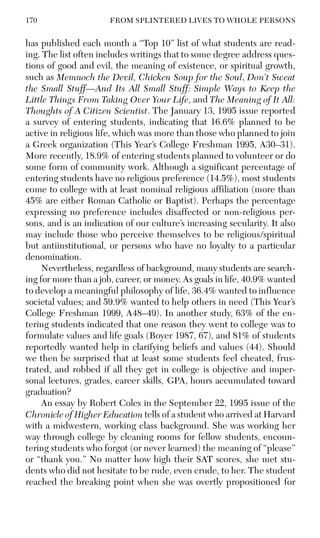 170 FROM SPLINTERED LIVES TO WHOLE PERSONS
has published each month a “Top 10” list of what students are read-
ing. The list often includes writings that to some degree address ques-
tions of good and evil, the meaning of existence, or spiritual growth,
such as Memnoch the Devil, Chicken Soup for the Soul, Don’t Sweat
the Small Stuff—And Its All Small Stuff: Simple Ways to Keep the
Little Things From Taking Over Your Life, and The Meaning of It All:
Thoughts of A Citizen Scientist. The January 13, 1995 issue reported
a survey of entering students, indicating that 16.6% planned to be
active in religious life, which was more than those who planned to join
a Greek organization (This Year’s College Freshman 1995, A30–31).
More recently, 18.9% of entering students planned to volunteer or do
some form of community work. Although a significant percentage of
entering students have no religious preference (14.5%), most students
come to college with at least nominal religious affiliation (more than
45% are either Roman Catholic or Baptist). Perhaps the percentage
expressing no preference includes disaffected or non-religious per-
sons, and is an indication of our culture’s increasing secularity. It also
may include those who perceive themselves to be religious/spiritual
but antiinstitutional, or persons who have no loyalty to a particular
denomination.
Nevertheless, regardless of background, many students are search-
ing for more than a job, career, or money. As goals in life, 40.9% wanted
to develop a meaningful philosophy of life, 36.4% wanted to influence
societal values; and 59.9% wanted to help others in need (This Year’s
College Freshman 1999, A48–49). In another study, 63% of the en-
tering students indicated that one reason they went to college was to
formulate values and life goals (Boyer 1987, 67), and 81% of students
reportedly wanted help in clarifying beliefs and values (44). Should
we then be surprised that at least some students feel cheated, frus-
trated, and robbed if all they get in college is objective and imper-
sonal lectures, grades, career skills, GPA, hours accumulated toward
graduation?
An essay by Robert Coles in the September 22, 1995 issue of the
Chronicle of Higher Education tells of a student who arrived at Harvard
with a midwestern, working class background. She was working her
way through college by cleaning rooms for fellow students, encoun-
tering students who forgot (or never learned) the meaning of “please”
or “thank you.” No matter how high their SAT scores, she met stu-
dents who did not hesitate to be rude, even crude, to her. The student
reached the breaking point when she was overtly propositioned for
 