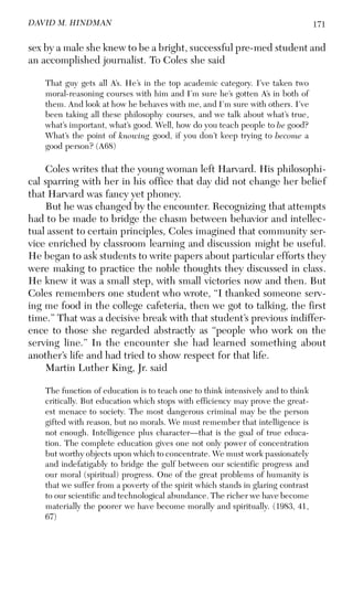 171DAVID M. HINDMAN
sex by a male she knew to be a bright, successful pre-med student and
an accomplished journalist. To Coles she said
That guy gets all A’s. He’s in the top academic category. I’ve taken two
moral-reasoning courses with him and I’m sure he’s gotten A’s in both of
them. And look at how he behaves with me, and I’m sure with others. I’ve
been taking all these philosophy courses, and we talk about what’s true,
what’s important, what’s good. Well, how do you teach people to be good?
What’s the point of knowing good, if you don’t keep trying to become a
good person? (A68)
Coles writes that the young woman left Harvard. His philosophi-
cal sparring with her in his office that day did not change her belief
that Harvard was fancy yet phoney.
But he was changed by the encounter. Recognizing that attempts
had to be made to bridge the chasm between behavior and intellec-
tual assent to certain principles, Coles imagined that community ser-
vice enriched by classroom learning and discussion might be useful.
He began to ask students to write papers about particular efforts they
were making to practice the noble thoughts they discussed in class.
He knew it was a small step, with small victories now and then. But
Coles remembers one student who wrote, “I thanked someone serv-
ing me food in the college cafeteria, then we got to talking, the first
time.” That was a decisive break with that student’s previous indiffer-
ence to those she regarded abstractly as “people who work on the
serving line.” In the encounter she had learned something about
another’s life and had tried to show respect for that life.
Martin Luther King, Jr. said
The function of education is to teach one to think intensively and to think
critically. But education which stops with efficiency may prove the great-
est menace to society. The most dangerous criminal may be the person
gifted with reason, but no morals. We must remember that intelligence is
not enough. Intelligence plus character—that is the goal of true educa-
tion. The complete education gives one not only power of concentration
but worthy objects upon which to concentrate. We must work passionately
and indefatigably to bridge the gulf between our scientific progress and
our moral (spiritual) progress. One of the great problems of humanity is
that we suffer from a poverty of the spirit which stands in glaring contrast
to our scientific and technological abundance. The richer we have become
materially the poorer we have become morally and spiritually. (1983, 41,
67)
 