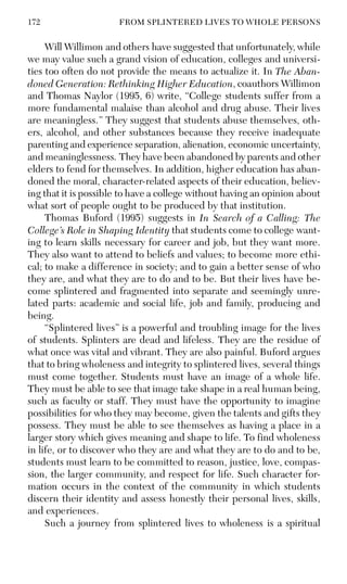 172 FROM SPLINTERED LIVES TO WHOLE PERSONS
Will Willimon and others have suggested that unfortunately, while
we may value such a grand vision of education, colleges and universi-
ties too often do not provide the means to actualize it. In The Aban-
doned Generation: Rethinking Higher Education, coauthors Willimon
and Thomas Naylor (1995, 6) write, “College students suffer from a
more fundamental malaise than alcohol and drug abuse. Their lives
are meaningless.” They suggest that students abuse themselves, oth-
ers, alcohol, and other substances because they receive inadequate
parenting and experience separation, alienation, economic uncertainty,
and meaninglessness. They have been abandoned by parents and other
elders to fend for themselves. In addition, higher education has aban-
doned the moral, character-related aspects of their education, believ-
ing that it is possible to have a college without having an opinion about
what sort of people ought to be produced by that institution.
Thomas Buford (1995) suggests in In Search of a Calling: The
College’s Role in Shaping Identity that students come to college want-
ing to learn skills necessary for career and job, but they want more.
They also want to attend to beliefs and values; to become more ethi-
cal; to make a difference in society; and to gain a better sense of who
they are, and what they are to do and to be. But their lives have be-
come splintered and fragmented into separate and seemingly unre-
lated parts: academic and social life, job and family, producing and
being.
“Splintered lives” is a powerful and troubling image for the lives
of students. Splinters are dead and lifeless. They are the residue of
what once was vital and vibrant. They are also painful. Buford argues
that to bring wholeness and integrity to splintered lives, several things
must come together. Students must have an image of a whole life.
They must be able to see that image take shape in a real human being,
such as faculty or staff. They must have the opportunity to imagine
possibilities for who they may become, given the talents and gifts they
possess. They must be able to see themselves as having a place in a
larger story which gives meaning and shape to life. To find wholeness
in life, or to discover who they are and what they are to do and to be,
students must learn to be committed to reason, justice, love, compas-
sion, the larger community, and respect for life. Such character for-
mation occurs in the context of the community in which students
discern their identity and assess honestly their personal lives, skills,
and experiences.
Such a journey from splintered lives to wholeness is a spiritual
 