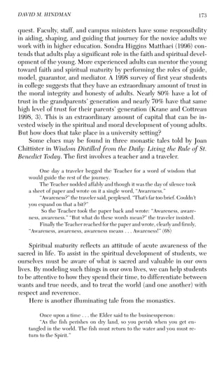 173DAVID M. HINDMAN
quest. Faculty, staff, and campus ministers have some responsibility
in aiding, shaping, and guiding that journey for the novice adults we
work with in higher education. Sondra Higgins Matthaei (1996) con-
tends that adults play a significant role in the faith and spiritual devel-
opment of the young. More experienced adults can mentor the young
toward faith and spiritual maturity by performing the roles of guide,
model, guarantor, and mediator. A 1998 survey of first year students
in college suggests that they have an extraordinary amount of trust in
the moral integrity and honesty of adults. Nearly 80% have a lot of
trust in the grandparents’ generation and nearly 70% have that same
high level of trust for their parents’ generation (Krane and Cottreau
1998, 3). This is an extraordinary amount of capital that can be in-
vested wisely in the spiritual and moral development of young adults.
But how does that take place in a university setting?
Some clues may be found in three monastic tales told by Joan
Chittister in Wisdom Distilled from the Daily: Living the Rule of St.
Benedict Today. The first involves a teacher and a traveler.
One day a traveler begged the Teacher for a word of wisdom that
would guide the rest of the journey.
The Teacher nodded affably and though it was the day of silence took
a sheet of paper and wrote on it a single word, “Awareness.”
“Awareness?” the traveler said, perplexed. “That’s far too brief. Couldn’t
you expand on that a bit?”
So the Teacher took the paper back and wrote: “Awareness, aware-
ness, awareness.” “But what do these words mean?” the traveler insisted.
Finally the Teacher reached for the paper and wrote, clearly and firmly,
“Awareness, awareness, awareness means . . . Awareness!” (68)
Spiritual maturity reflects an attitude of acute awareness of the
sacred in life. To assist in the spiritual development of students, we
ourselves must be aware of what is sacred and valuable in our own
lives. By modeling such things in our own lives, we can help students
to be attentive to how they spend their time, to differentiate between
wants and true needs, and to treat the world (and one another) with
respect and reverence.
Here is another illuminating tale from the monastics.
Once upon a time . . . the Elder said to the businessperson:
“As the fish perishes on dry land, so you perish when you get en-
tangled in the world. The fish must return to the water and you must re-
turn to the Spirit.”
 