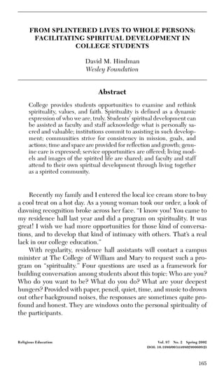 165
Religious Education Vol. 97 No. 2 Spring 2002
DOI: 10.1080/00344080290060923
FROM SPLINTERED LIVES TO WHOLE PERSONS:
FACILITATING SPIRITUAL DEVELOPMENT IN
COLLEGE STUDENTS
David M. Hindman
Wesley Foundation
Abstract
College provides students opportunities to examine and rethink
spirituality, values, and faith. Spirituality is defined as a dynamic
expression of who we are, truly. Students’ spiritual development can
be assisted as faculty and staff acknowledge what is personally sa-
cred and valuable; institutions commit to assisting in such develop-
ment; communities strive for consistency in mission, goals, and
actions; time and space are provided for reflection and growth; genu-
ine care is expressed; service opportunities are offered; living mod-
els and images of the spirited life are shared; and faculty and staff
attend to their own spiritual development through living together
as a spirited community.
Recently my family and I entered the local ice cream store to buy
a cool treat on a hot day. As a young woman took our order, a look of
dawning recognition broke across her face. “I know you! You came to
my residence hall last year and did a program on spirituality. It was
great! I wish we had more opportunities for those kind of conversa-
tions, and to develop that kind of intimacy with others. That’s a real
lack in our college education.”
With regularity, residence hall assistants will contact a campus
minister at The College of William and Mary to request such a pro-
gram on “spirituality.” Four questions are used as a framework for
building conversation among students about this topic: Who are you?
Who do you want to be? What do you do? What are your deepest
hungers? Provided with paper, pencil, quiet, time, and music to drown
out other background noises, the responses are sometimes quite pro-
found and honest. They are windows onto the personal spirituality of
the participants.
 