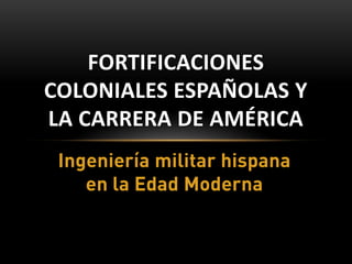 FORTIFICACIONES
COLONIALES ESPAÑOLAS Y
LA CARRERA DE AMÉRICA
 Ingeniería militar hispana
    en la Edad Moderna
 