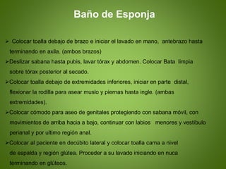 .Baño de Esponja
 Colocar toalla debajo de brazo e iniciar el lavado en mano, antebrazo hasta
terminando en axila. (ambos brazos)
Deslizar sabana hasta pubis, lavar tórax y abdomen. Colocar Bata limpia
sobre tórax posterior al secado.
Colocar toalla debajo de extremidades inferiores, iniciar en parte distal,
flexionar la rodilla para asear muslo y piernas hasta ingle. (ambas
extremidades).
Colocar cómodo para aseo de genitales protegiendo con sabana móvil, con
movimientos de arriba hacia a bajo, continuar con labios menores y vestíbulo
perianal y por ultimo región anal.
Colocar al paciente en decúbito lateral y colocar toalla cama a nivel
de espalda y región glútea. Proceder a su lavado iniciando en nuca
terminando en glúteos.
 