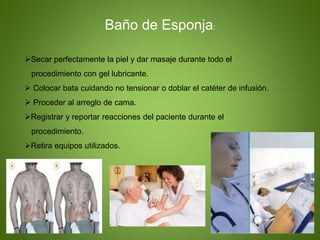 Secar perfectamente la piel y dar masaje durante todo el
procedimiento con gel lubricante.
 Colocar bata cuidando no tensionar o doblar el catéter de infusión.
 Proceder al arreglo de cama.
Registrar y reportar reacciones del paciente durante el
procedimiento.
Retira equipos utilizados.
Baño de Esponja:
 