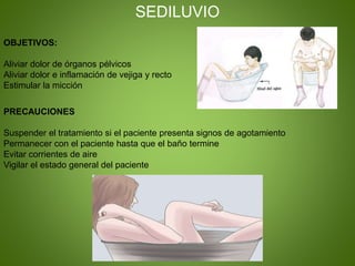 SEDILUVIO
OBJETIVOS:
Aliviar dolor de órganos pélvicos
Aliviar dolor e inflamación de vejiga y recto
Estimular la micción
PRECAUCIONES
Suspender el tratamiento si el paciente presenta signos de agotamiento
Permanecer con el paciente hasta que el baño termine
Evitar corrientes de aire
Vigilar el estado general del paciente
 