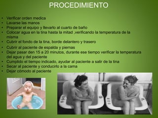 • Verificar orden medica
• Lavarse las manos
• Preparar el equipo y llevarlo al cuarto de baño
• Colocar agua en la tina hasta la mitad ,verificando la temperatura de la
misma
• Cubrir el fondo de la tina, borde delantero y trasero
PROCEDIMIENTO
• Cubrir al paciente de espalda y piernas
• Dejar pasar den 15 a 20 minutos, durante ese tiempo verificar la temperatura
del agua y del paciente
• Cumplido el tiempo indicado, ayudar al paciente a salir de la tina
• Secar al paciente y conducirlo a la cama
• Dejar cómodo al paciente
 
