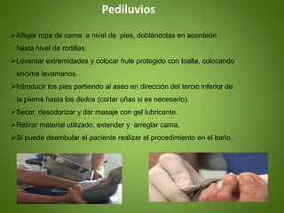 Pediluvios
Aflojar ropa de cama a nivel de pies, doblándolas en acordeón
hasta nivel de rodillas.
Levantar extremidades y colocar hule protegido con toalla, colocando
encima lavamanos.
Introducir los pies partiendo al aseo en dirección del tercio inferior de
la pierna hasta los dedos (cortar uñas si es necesario).
Secar, desodorizar y dar masaje con gel lubricante.
Retirar material utilizado, extender y arreglar cama.
Si puede deambular el paciente realizar el procedimiento en el baño.
 