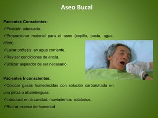 Aseo Bucal
Pacientes Conscientes:
Posición adecuada.
Proporcionar material para el aseo (cepillo, pasta, agua,
riñón).
Lavar prótesis en agua corriente.
Revisar condiciones de encía.
Utilizar aspirador de ser necesario.
Pacientes Inconscientes:
Colocar gasas humedecidas con solución carbonatada en
una pinza o abatelenguas.
Introducir en la cavidad, movimientos rotatorios.
Retirar exceso de humedad
 