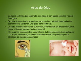 Aseo de Ojos
• Cada ojo se limpia por separado, con agua o con gasas estériles y suero
ﬁsiológico.
• Se debe limpiar desde el lagrimar hacia la sien, retirando bien todas las
secreciones y utilizando una gasa para cada ojo.
• Cuando existan secreciones purulentas, se limpiarán en dirección inversa,
desde el ángulo externo hacia el lacrimal.
• En usuarios inconscientes o comatosos, la higiene ocular debe realizarse
con mayor frecuencia, al menos cada seis horas. Es preciso que los
párpados se mantengan cerrados
 