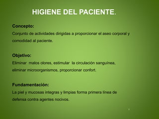Concepto:
Conjunto de actividades dirigidas a proporcionar el aseo corporal y
comodidad al paciente.
Objetivo:
Eliminar malos olores, estimular la circulación sanguínea,
eliminar microorganismos, proporcionar confort.
Fundamentación:
La piel y mucosas integras y limpias forma primera línea de
defensa contra agentes nocivos.
HIGIENE DEL PACIENTE.
I
 