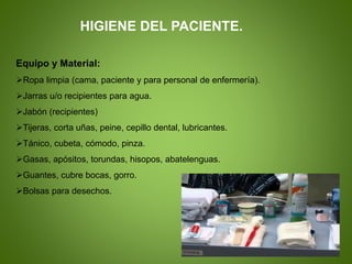 Equipo y Material:
Ropa limpia (cama, paciente y para personal de enfermería).
Jarras u/o recipientes para agua.
Jabón (recipientes)
Tijeras, corta uñas, peine, cepillo dental, lubricantes.
Tánico, cubeta, cómodo, pinza.
Gasas, apósitos, torundas, hisopos, abatelenguas.
Guantes, cubre bocas, gorro.
Bolsas para desechos.
HIGIENE DEL PACIENTE.
 