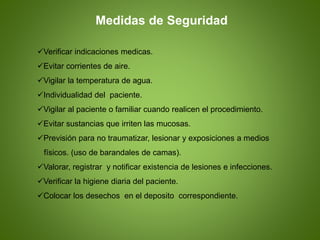 Verificar indicaciones medicas.
Evitar corrientes de aire.
Vigilar la temperatura de agua.
Individualidad del paciente.
Vigilar al paciente o familiar cuando realicen el procedimiento.
Evitar sustancias que irriten las mucosas.
Previsión para no traumatizar, lesionar y exposiciones a medios
físicos. (uso de barandales de camas).
Valorar, registrar y notificar existencia de lesiones e infecciones.
Verificar la higiene diaria del paciente.
Colocar los desechos en el deposito correspondiente.
Medidas de Seguridad
 