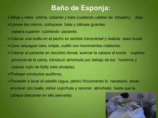 Baño de Esponja:
Afloje y retire colcha, cobertor y bata (cuidando catéter de infusión), deje
Lávese las manos, colóquese bata y cálcese guantes.
sabana superior cubriendo paciente.
Colocar una toalla en el pecho en sentido transversal y realizar aseo bucal.
Lave, enjuague cara, orejas, cuello con movimientos rotatorios.
Colocar al paciente en decúbito dorsal, acercar la cabeza al borde superior
proximal de la cama, introducir almohada por debajo de los hombros y
colocar cojín de Kelly (tela ahulada).
Proteger conductos auditivos.
Proceder a lavar el cabello (agua, jabón) friccionando lo necesario, secar,
envolver con toalla, retirar cojín/hule y recorrer almohada hasta que la
cabeza descanse en ella (elevarla).
 