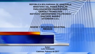HIGIENE Y SEGURIDAD INDUSTRIAL
RIESGOS
REPÚBLICA BOLIVARIANA DE VENEZUELA
MINISTERIO DEL PODER POPULAR
PARA EDUCACIÓN UNIVERSITARIA
CIENCIA Y TECNOLOGÍA
INSTITUTO UNIVERSITARIO POLITÉCNICO
“SANTIAGO MARIÑO”
EXTENSIÓN C.O.L
Autor:
Luis Velásquez
Cabimas, Febrero de 2017
 