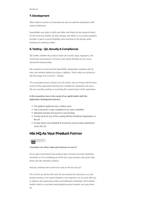 iterate on.
7. Development
After endless sessions of venturing into how to build the Application with
sturdy architecture,
SuperBetter was built in Swift and Kotlin with Node for the backend, React
for the front end, MySQL for data storage, and AWS as our primary platform
provider. It gave us great flexibility when iterating on the design while
keeping our codebase stable.
8. Testing – QA, Security &Compliances
QA verifies whether the product meets all security, legal, regulatory, and
contractual requirements. It reviews and reports findings on any issues
uncovered during testing.
We wanted to ensure that the SuperBetter Application complied with all
rules and worked without any bugs or glitches. That’s where we arrived at
the final stage of our process – testing.
The convoluted process lasted up to 20 weeks, and we finally built the best
version of the application that became a delight for worldwide end users.
We are currently working on launching the second phase of the application.
In the meantime, here is the result of our uphill battle with the
application development process:
The platform gathered over a million users.
Users found the in-app navigation to be super simplified.
Attracted investors & secured its seed funding.
Turned out to be one of the Leading Mental Healthcare Applications in
the US
Its app stories were detailed & covered by several major publications
across the US.
HieHQ As Your Product Partner
“A product can either make your business or ruin it.”
It’s an open secret that if your product does not level up to the marketing
standards or isn’t something out of the box, your business will surely slide
down over the industrial rainbow.
And you certainly don’t want to be next on the list, do you?
You can line up clients and users for your product by choosing us as your
product partners. Our expert designers and engineers can co-work with you
to address the project pain points and bottleneck challenges. Be it mental
health, fintech or any latest technological product solution, we cover them
all.
PIN
 