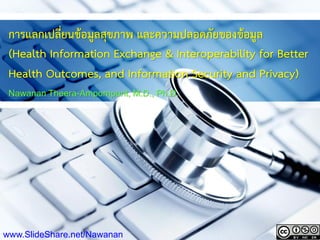 การแลกเปลี่ยนข้อมูลสุขภาพ และความปลอดภัยของข้อมูล
(Health Information Exchange & Interoperability for Better
Health Outcomes, and Information Security and Privacy)
Nawanan Theera-Ampornpunt, M.D., Ph.D.
www.SlideShare.net/Nawanan
 