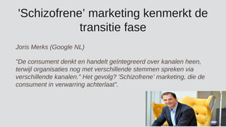 'Schizofrene’ marketing kenmerkt de
transitie fase
Joris Merks (Google NL)
"De consument denkt en handelt geïntegreerd over kanalen heen,
terwijl organisaties nog met verschillende stemmen spreken via
verschillende kanalen." Het gevolg? 'Schizofrene’ marketing, die de
consument in verwarring achterlaat”.
 