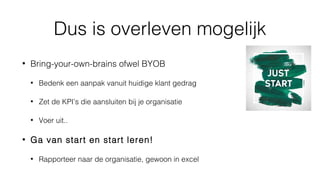 Dus is overleven mogelijk
• Bring-your-own-brains ofwel BYOB
• Bedenk een aanpak vanuit huidige klant gedrag
• Zet de KPI’s die aansluiten bij je organisatie
• Voer uit..
• Ga van start en start leren!
• Rapporteer naar de organisatie, gewoon in excel
 