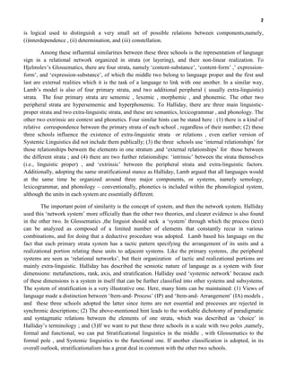 2
is logical used to distinguish a very small set of possible relations between components,namely,
(i)interdependence , (ii) determination, and (iii) constellation.
Among these influential similarities between these three schools is the representation of language
sign in a relational network organized in strata (or layering), and their non-linear realization. To
Hjelmslev’s Glossematics, there are four strata, namely ‘content-substance’, ‘content-form’ ,’ expression-
form’, and ‘expression-substance’, of which the middle two belong to language proper and the first and
last are external realities which it is the task of a language to link with one another. In a similar way,
Lamb’s model is also of four primary strata, and two additional peripheral ( usually extra-linguistic)
strata. The four primary strata are sememic , lexemic , morphemic , and phonemic. The other two
peripheral strata are hypersememic and hyperphonemic. To Halliday, there are three main linguistic-
proper strata and two extra-linguistic strata, and these are semantics, lexicogrammar , and phonology. The
other two extrinsic are context and phonetics. Four similar hints can be stated here : (1) there is a kind of
relative correspondence between the primary strata of each school , regardless of their number; (2) these
three schools influence the existence of extra-linguistic strata or relations , even earlier version of
Systemic Linguistics did not include them publically; (3) the three schools use ‘internal relationships’ for
those relationships between the elements in one stratum ,and ‘external relationships’ for those between
the different strata ; and (4) there are two further relationships: ‘intrinsic’ between the strata themselves
(i.e., linguistic proper) , and ‘extrinsic’ between the peripheral strata and extra-linguistic factors.
Additionally, adopting the same stratificational stance as Halliday, Lamb argued that all languages would
at the same time be organized around three major components, or systems, namely semology,
lexicogrammar, and phonology – conventionally, phonetics is included within the phonological system,
although the units in each system are essentially different.
The important point of similarity is the concept of system, and then the network system. Halliday
used this ‘network system’ more officially than the other two theories, and clearer evidence is also found
in the other two. In Glossematics ,the linguist should seek a ‘system’ through which the process (text)
can be analyzed as composed of a limited number of elements that constantly recur in various
combinations, and for doing that a deductive procedure was adopted. Lamb based his language on the
fact that each primary strata system has a tactic pattern specifying the arrangement of its units and a
realizational portion relating these units to adjacent systems. Like the primary systems, ,the peripheral
systems are seen as ‘relational networks’, but their organization of tactic and realizational portions are
mainly extra-linguistic. Halliday has described the semiotic nature of language as a system with four
dimensions: metafunctions, rank, axis, and stratification. Halliday used ‘systemic network’ because each
of these dimensions is a system in itself that can be further classified into other systems and subsystems.
The system of stratification is a very illustrative one. Here, many hints can be maintained: (1) Views of
language made a distinction between ‘Item-and- Process’ (IP) and ‘Item-and- Arrangement’ (IA) models ,
and these three schools adopted the latter since items are not essential and processes are rejected in
synchronic descriptions; (2) The above-mentioned hint leads to the workable dichotomy of paradigmatic
and syntagmatic relations between the elements of one strata, which was described as ‘choice’ in
Halliday’s terminology ; and (3)If we want to put these three schools in a scale with two poles ,namely,
formal and functional, we can put Stratificational linguistics in the middle , with Glossematics to the
formal pole , and Systemic linguistics to the functional one. If another classification is adopted, in its
overall outlook, stratificationalism has a great deal in common with the other two schools.
 