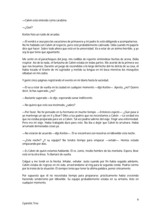 9
Cyanotic Tree
—Calvin está viniendo como carabina.
—¿Qué?
Korbie hizo un ruido de arcadas.
—Él vendrá a casa para las vacaciones de primavera y mi padre le está obligando a acompañarnos.
No he hablado con Calvin al respecto, pero está probablemente cabreado. Odia cuando mi papá le
dice qué hacer. Sobre todo ahora que está en la universidad. Va a estar de un ánimo horrible, y yo
soy la que tiene que aguantarlo.
Me senté en el parachoques del jeep, mis rodillas de repente sintiéndose hechas de arena. Dolía
respirar. Así de la nada, el fantasma de Calvin estaba en todas partes. Me acordé de la primera vez
que nos besamos. Durante un juego de escondidas a lo largo del lecho del río detrás de su casa, él
había tocado el tirante de mi sujetador y metido su lengua en mi boca mientras los mosquitos
silbaban en mis oídos.
Y gasté cinco páginas registrando el evento en mi diario hasta la saciedad.
—Él va a estar de vuelta en la ciudad en cualquier momento —dijo Korbie—. Apesta, ¿no? Quiero
decir, lo has superado, ¿no?
—Bastante superado —le dije, esperando sonar indiferente.
—No quiero que esto sea incómodo, ¿sabes?
—Por favor. No he pensado en tu hermano en mucho tiempo. —Entonces espeté—: ¿Qué pasa si
yo mantengo un ojo en ti y Bear? Diles a tus padres que no necesitamos a Calvin. —La verdad era
que no estaba preparada para ver a Calvin. Tal vez podría salirme del viaje. Fingir una enfermedad.
Pero era mi viaje. Había trabajado duro para esto. No iba a dejar que Calvin lo arruinara. Había
arruinado demasiadas cosas ya.
—No estarán de acuerdo —dijo Korbie—. Él se encontrará con nosotras en Idlewilde esta noche.
—¿Esta noche? ¿Y su equipo? No tendrá tiempo para empacar —señalé—. Hemos estado
empacando por días.
—Es Calvin de quien estamos hablando. Él es, como, medio hombre de las montaña. Espera, Bear
está en la otra línea. Te llamaré de vuelta.
Colgué y me tendí en la hierba. Inhalar, exhalar. Justo cuando por fin había seguido adelante,
Calvin estaba de regreso en mi vida, arrastrándome al ring para la segunda ronda. Podría reírme
por la ironía de la situación. Él siempre tenía que tener la última palabra, pensé cínicamente.
Por supuesto que él no necesitaba tiempo para prepararse; prácticamente había creciendo
haciendo senderismo por Idlewilde. Su equipo probablemente estaba en su armario, listo en
cualquier momento.
 