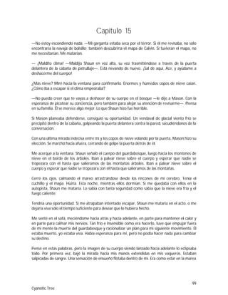 99
Cyanotic Tree
Capítulo 15
—No estoy escondiendo nada. —Mi garganta estaba seca por el terror. Si él me revisaba, no sólo
encontraría la navaja de bolsillo; también descubriría el mapa de Calvin. Si tuvieran el mapa, no
me necesitarían. Me matarían.
— ¡Maldito clima! —Maldijo Shaun en voz alta, su voz trasmitiéndose a través de la puerta
delantera de la cabaña de patrullaje—. Está nevando de nuevo. ¡Sal de aquí, Ace, y ayúdame a
deshacerme del cuerpo!
¿Más nieve? Miré hacia la ventana para confirmarlo. Enormes y húmedos copos de nieve caían.
¿Cómo iba a escapar si el clima empeoraba?
—No puedo creer que te vayas a deshacer de su cuerpo en el bosque —le dije a Mason. Con la
esperanza de picotear su conciencia, pero también para alejar su atención de revisarme—. Piensa
en su familia. Él se merece algo mejor. Lo que Shaun hizo fue horrible.
Si Mason planeaba defenderse, consiguió su oportunidad. Un vendaval de glacial viento frío se
precipitó dentro de la cabaña, golpeando la puerta delantera contra la pared, sacudiéndonos de la
conversación.
Con una última mirada indecisa entre mí y los copos de nieve volando por la puerta, Mason hizo su
elección. Se marchó hacia afuera, cerrando de golpe la puerta detrás de él.
Me acerqué a la ventana. Shaun señaló el cuerpo del guardabosque, luego hacia los montones de
nieve en el borde de los árboles. Iban a palear nieve sobre el cuerpo y esperar que nadie se
tropezara con él hasta que saliéramos de las montañas árboles. Iban a palear nieve sobre el
cuerpo y esperar que nadie se tropezara con él hasta que saliéramos de las montañas.
Cerré los ojos, calmando el mareo arrastrándose desde los rincones de mi cerebro. Tenía el
cuchillo y el mapa. Huiría. Esta noche, mientras ellos dormían. Si me quedaba con ellos en la
autopista, Shaun me mataría. Lo sabía con tanta seguridad como sabía que la nieve era fría y el
fuego caliente.
Tendría una oportunidad. Si me atrapaban intentado escapar, Shaun me mataría en el acto, o me
dejaría viva sólo el tiempo suficiente para desear que lo hubiera hecho.
Me senté en el sofá, meciéndome hacia atrás y hacia adelante, en parte para mantener el calor y
en parte para calmar mis nervios. Tan frío e insensible como era hacerlo, tuve que empujar fuera
de mi mente la muerte del guardabosque y racionalizar un plan para mi siguiente movimiento. Él
estaba muerto, yo estaba viva. Había esperanza para mí, pero no podía hacer nada para cambiar
su destino.
Pensé en estas palabras, pero la imagen de su cuerpo siendo lanzado hacia adelante lo eclipsaba
todo. Por primera vez, bajé la mirada hacia mis manos extendidas en mis vaqueros. Estaban
salpicadas de sangre. Una sensación de ensueño flotaba dentro de mí. Era como estar en la marea
 