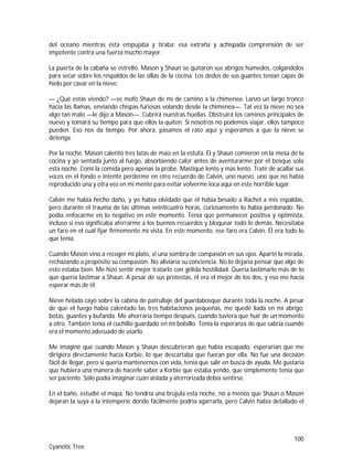 100
Cyanotic Tree
del océano mientras ésta empujaba y tiraba; esa extraña y achispada comprensión de ser
impotente contra una fuerza mucho mayor.
La puerta de la cabaña se estrelló. Mason y Shaun se quitaron sus abrigos húmedos, colgándolos
para secar sobre los respaldos de las sillas de la cocina. Los dedos de sus guantes tenían capas de
hielo por cavar en la nieve.
— ¿Qué estás viendo? —se mofó Shaun de mí de camino a la chimenea. Lanzó un largo tronco
hacia las llamas, enviando chispas furiosas volando desde la chimenea—. Tal vez la nieve no sea
algo tan malo —le dijo a Mason—. Cubrirá nuestras huellas. Obstruirá los caminos principales de
nuevo y tomará su tiempo para que ellos la quiten. Si nosotros no podemos viajar, ellos tampoco
pueden. Eso nos da tiempo. Por ahora, pasamos el rato aquí y esperamos a que la nieve se
detenga.
Por la noche. Mason calentó tres latas de maíz en la estufa. Él y Shaun comieron en la mesa de la
cocina y yo sentada junto al fuego, absorbiendo calor antes de aventurarme por el bosque sola
esta noche. Comí la comida pero apenas la probé. Mastiqué lento y más lento. Traté de acallar sus
voces en el fondo e intenté perderme en otro recuerdo de Calvin, uno nuevo, uno que no había
reproducido una y otra vez en mi mente para evitar volverme loca aquí en este horrible lugar.
Calvin me había hecho daño, y yo había olvidado que él había besado a Rachel a mis espaldas,
pero durante el trauma de las últimas veinticuatro horas, curiosamente lo había perdonado. No
podía enfocarme en lo negativo en este momento. Tenía que permanecer positiva y optimista,
incluso si eso significaba aferrarme a los buenos recuerdos y bloquear todo lo demás. Necesitaba
un faro en el cual fijar firmemente mi vista. En este momento, ese faro era Calvin. Él era todo lo
que tenía.
Cuando Mason vino a recoger mi plato, vi una sombra de compasión en sus ojos. Aparté la mirada,
rechazando a propósito su compasión. No aliviaría su conciencia. No lo dejaría pensar que algo de
esto estaba bien. Me hizo sentir mejor tratarlo con gélida hostilidad. Quería lastimarlo más de lo
que quería lastimar a Shaun. A pesar de sus protestas, él era el mejor de los dos, y eso me hacía
esperar más de él.
Nieve helada cayó sobre la cabina de patrullaje del guardabosque durante toda la noche. A pesar
de que el fuego había calentado las tres habitaciones pequeñas, me quedé liada en mi abrigo,
botas, guantes y bufanda. Me ahorraría tiempo después, cuando tuviera que huir de un momento
a otro. También tenía el cuchillo guardado en mi bolsillo. Tenía la esperanza de que sabría cuando
era el momento adecuado de usarlo.
Me imaginé que cuando Mason y Shaun descubrieran que había escapado, esperarían que me
dirigiera directamente hacia Korbie, lo que descartaba que fueran por ella. No fue una decisión
fácil de llegar, pero si quería mantenernos con vida, tenía que salir en busca de ayuda. Me gustaría
que hubiera una manera de hacerle saber a Korbie que estaba yendo, que simplemente tenía que
ser paciente. Sólo podía imaginar cuán aislada y aterrorizada debía sentirse.
En el baño, estudié el mapa. No tendría una brújula esta noche, no a menos que Shaun o Mason
dejaran la suya a la intemperie donde fácilmente podría agarrarla, pero Calvin había detallado el
 