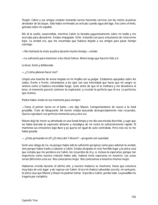 102
Cyanotic Tree
People. Calvin y sus amigos estaban tomando turnos haciendo carreras con las motos acuáticas
alrededor de las boyas. Sólo había terminado un artículo cuando agua del lago, fría como el hielo,
goteaba sobre mi espalda.
Me di la vuelta, sorprendida, mientras Calvin se lanzaba juguetonamente sobre mi toalla y me
acercaba para abrazarme. Estaba empapado. Grité, tratando con poco entusiasmo de retorcerme
lejos. La verdad era, que me encantaba que hubiera dejado a sus amigos para pasar tiempo
conmigo.
—No montaste la moto acuática durante mucho tiempo —señalé.
—Lo suficiente para mantener a los chicos felices. Ahora tengo que hacerte feliz a ti.
Lo besé, lento y deliberado.
— ¿Y cómo planeas hacer eso?
Limpió una mancha de arena mojada en mi mejilla con su pulgar. Estábamos apoyados sobre los
codos, frente a frente, mirándonos a los ojos con una intensidad que hacía que mi sangre se
sintiera como si hubiera encendido fuego. Justo antes de que él se inclinara y me devolviera el
beso, el momento pareció contener la respiración, y recordé lo perfecto que él era. Lo perfectos
que éramos.
Podría haber vivido en ese momento para siempre.
—Toma el primer turno en el baño —me dijo Mason, transportándome de nuevo a la total
pesadilla. Traté de bloquearlo. Mi mente estaba buscando desesperadamente más recuerdos.
Quería reproducir ese perfecto momento una y otra vez.
Mason dejó de meter su almohada en una funda limpia y me dio una mirada divertida, y supe que
no había borrado la expresión distante y nostálgica de mi rostro lo suficientemente rápido. Él
mantenía sus emociones bajo llave y yo quería ser igual de auto controlada. Pero esta vez se me
había pasado.
— ¿Estás pensando en él? ¿El chico del 7-Eleven? —preguntó con suavidad.
Sentí una ráfaga de ira, no porque había sido lo suficiente perspicaz como para adivinar la verdad,
sino porque había traído a colación a Calvin. Estaba atrapada en este horrible lugar y la única cosa
que evitaba que me perdiera era Calvin, los recuerdos de él y, sí, incluso la esperanza, porque tan
imperfecta como nuestra relación había sido, todavía tenía esperanza en nosotros. Las cosas
serían diferentes esta vez. Nos conocíamos mejor. Nos conocíamos a nosotros mismos mejor.
Habíamos crecido durante el último año, y nuestra madurez se mostraría. Hasta que estuviera
muy lejos de este lugar, y de regreso con Calvin, él era mi chaleco salvavidas secreto, mi santuario,
la única cosa que Mason y Shaun no podrían tomar. Si perdía a Calvin, perdía todo. La pesadilla me
tragaría por completo.
 