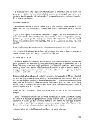 103
Cyanotic Tree
—No tengo que usar el baño —dije secamente, rechazando su amabilidad. Tenía que orinar, pero
pensé que mi vejiga me mantendría despierta toda la noche. Lo peor que podría pasar ahora sería
quedarme dormida y perder mi oportunidad—. Y yo tomaré la mecedora —dije con frialdad—.
Dormí muy bien en ella antes.
Mason pareció dudoso.
—No se ve muy cómoda. De verdad, puedes tener el sofá. Me sentiré mejor si lo haces. —Me
sonrió una breve sonrisa despectiva—. Esta es tu oportunidad para hacerme tomar mi carga de
dolor.
— ¿Por qué de repente te importa mi comodidad? —ataqué—. Me estás reteniendo aquí en
contra de mi voluntad. Me estás obligando a ir de excursión en condiciones agotadoras, gélidas y
peligrosas. ¿Se supone que debo creer que de repente estás preocupado por cómo me siento?
Porque así es como me siento: Odio estar aquí. Y te odio a ti. ¡Más de lo que alguna vez odié a
alguien!
Una chispa de emoción parpadeó en su rostro antes de que se volviera nuevamente estoico.
—Te estoy manteniendo aquí porque hay una tormenta de nieve afuera. No lo lograrías por tu
cuenta. Estás más segura aquí conmigo, a pesar de que no lo creas.
La rabia se apoderó de mí.
—No lo creo. Esa es exactamente el tipo de mentira que quieres que crea para mantenerme
pasiva y obediente. Me mantienes aquí porque necesitas que te saque de esta montaña, fin de la
historia. Te odio y te mataré si tengo oportunidad. ¡Me encantaría, de hecho! —Eran palabras
fuertes, y me di cuenta de que probablemente nunca llevaría a cabo su amenaza. Incluso si
conseguía la oportunidad, no me creía capaz de matar a otro ser humano, pero quería dejarlo
completamente claro. Nada de esto estaba bien.
Estaba enfadada y frustrada, pero la verdad era, entre más tiempo pasaba con Mason, más difícil
era creer que él fuese capaz de matar a otro ser humano. Había visto la conmoción y el horror en
su rostro cuando Shaun brutalmente disparó al guardabosque. Y a pesar de que inicialmente había
sospechado que Mason había estado involucrado en la muerte de la chica cuyo cadáver había
encontrado en la cabaña, estaba empezando a pensar que él no tenía nada que ver con eso. Él
podría ni siquiera saber sobre el cuerpo.
—Sólo, por favor, toma el sofá —dijo Mason por última vez, con la voz exasperantemente
tranquila.
—Nunca —respiré iracundamente. Con una mirada mordaz hacia él, sacudí su manta en el suelo y
me senté en la mecedora tan pomposamente como si fuera un trono. Las barras curvadas se
clavaron en mi espalda y el duro asiento de madera no tenía colchón. No sería capaz de dormir
veinte minutos consecutivos. Cada vez que me moviera, me despertaría de golpe. Mientras tanto,
Mason, quien tenía que estar agotado, dormiría profundamente en el sofá.
—Buenas noches, Britt —dijo Mason con incertidumbre, al apagar la lámpara.
 
